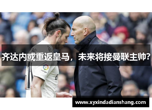 齐达内或重返皇马，未来将接曼联主帅？