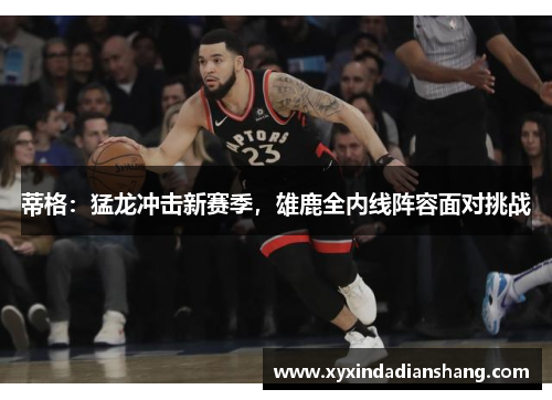蒂格：猛龙冲击新赛季，雄鹿全内线阵容面对挑战