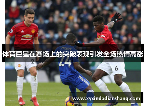 体育巨星在赛场上的突破表现引发全场热情高涨